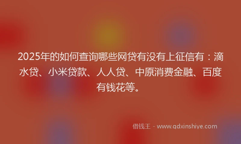 2025年的如何查询哪些网贷有没有上征信有：滴水贷、小米贷款、人人贷、中原消费金融、百度有钱花等。