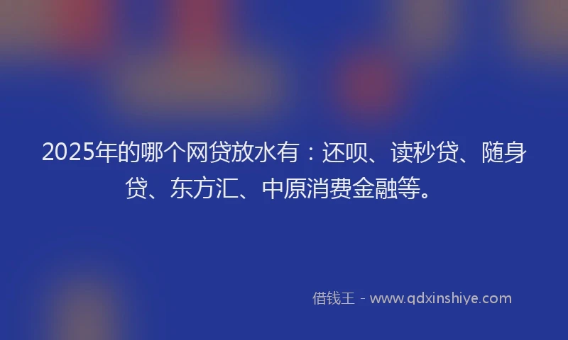 2025年的哪个网贷放水有：还呗、读秒贷、随身贷、东方汇、中原消费金融等。