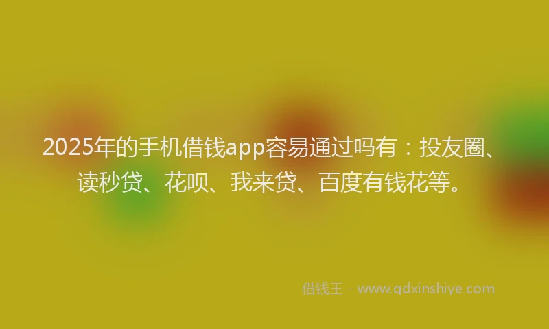2025年的手机借钱app容易通过吗有：投友圈、读秒贷、花呗、我来贷、百度有钱花等。