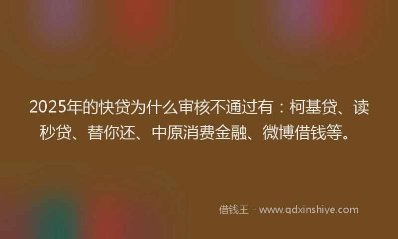 2025年的快贷为什么审核不通过有：柯基贷、读秒贷、替你还、中原消费金融、微博借钱等。