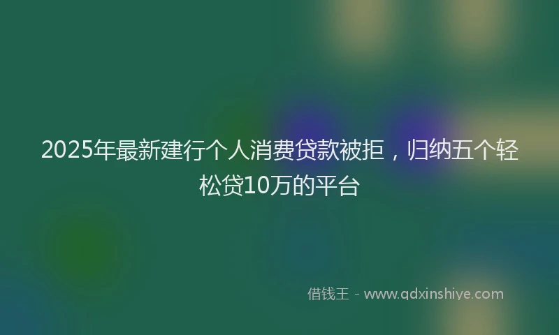 2025年最新建行个人消费贷款被拒，归纳五个轻松贷10万的平台