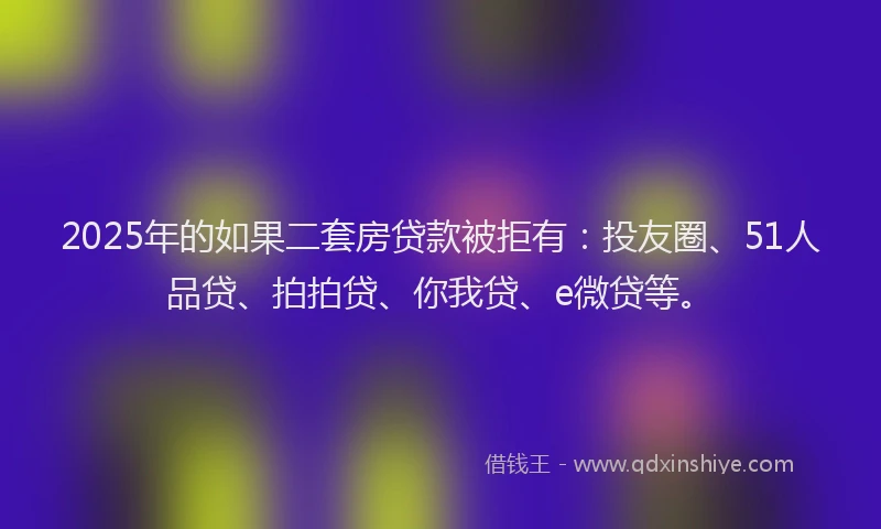 2025年的如果二套房贷款被拒有：投友圈、51人品贷、拍拍贷、你我贷、e微贷等。