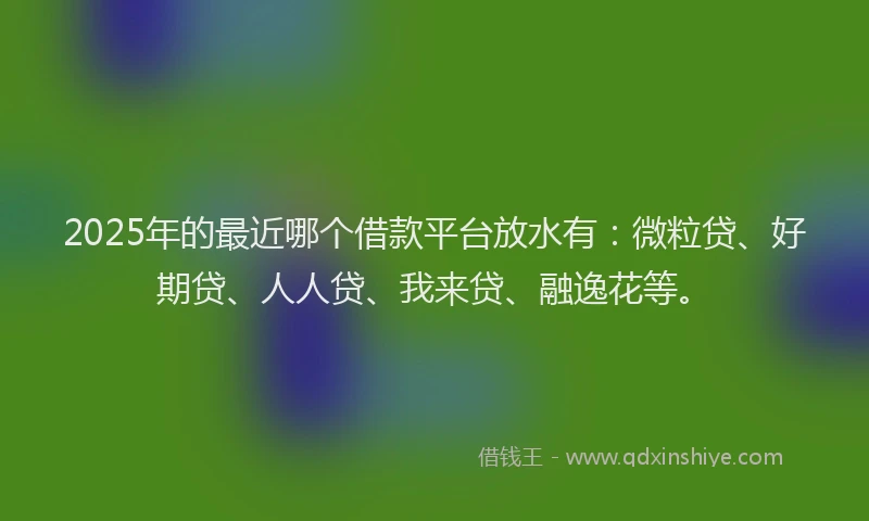 2025年的最近哪个借款平台放水有：微粒贷、好期贷、人人贷、我来贷、融逸花等。
