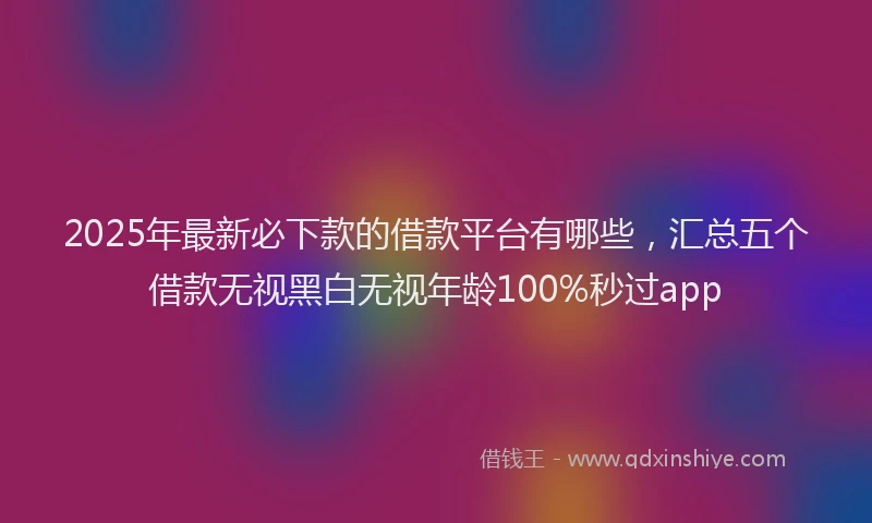 2025年最新必下款的借款平台有哪些，汇总五个借款无视黑白无视年龄100%秒过app