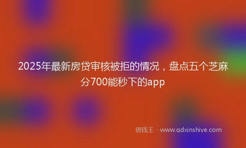 2025年最新房贷审核被拒的情况，盘点五个芝麻分700能秒下的app