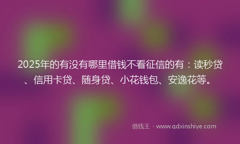2025年的有没有哪里借钱不看征信的有：读秒贷、信用卡贷、随身贷、小花钱包、安逸花等。