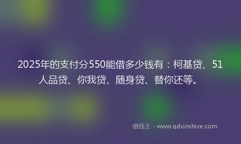 2025年的支付分550能借多少钱有：柯基贷、51人品贷、你我贷、随身贷、替你还等。