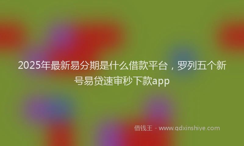 2025年最新易分期是什么借款平台，罗列五个新号易贷速审秒下款app