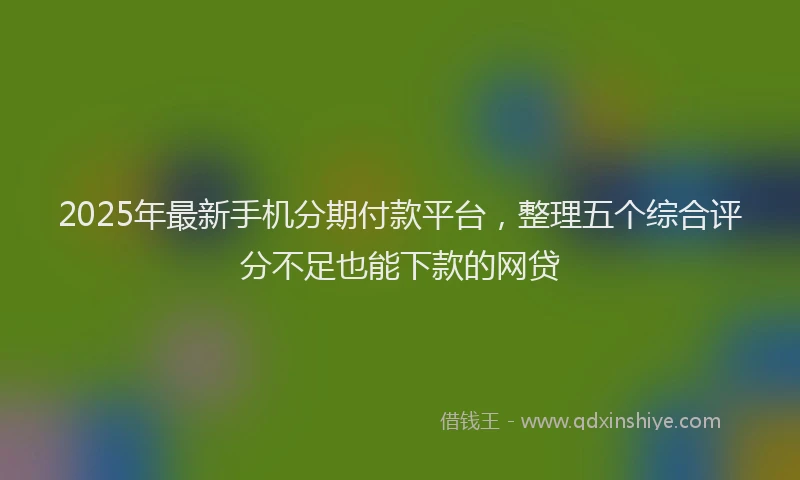 2025年最新手机分期付款平台，整理五个综合评分不足也能下款的网贷