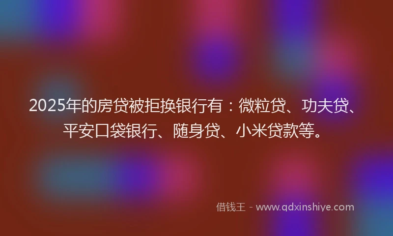 2025年的房贷被拒换银行有：微粒贷、功夫贷、平安口袋银行、随身贷、小米贷款等。