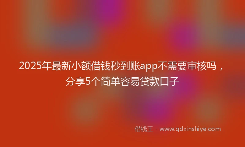 2025年最新小额借钱秒到账app不需要审核吗，分享5个简单容易贷款口子
