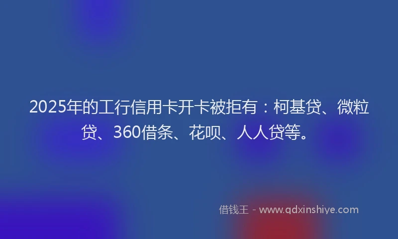 2025年的工行信用卡开卡被拒有：柯基贷、微粒贷、360借条、花呗、人人贷等。