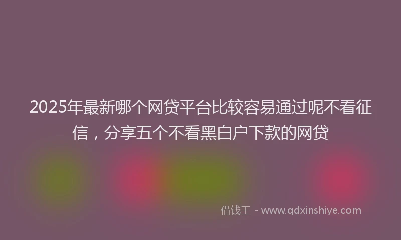 2025年最新哪个网贷平台比较容易通过呢不看征信，分享五个不看黑白户下款的网贷