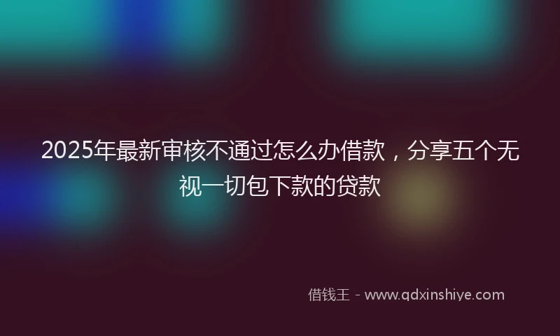 2025年最新审核不通过怎么办借款，分享五个无视一切包下款的贷款