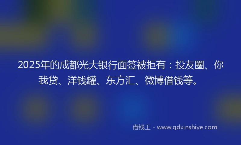 2025年的成都光大银行面签被拒有：投友圈、你我贷、洋钱罐、东方汇、微博借钱等。