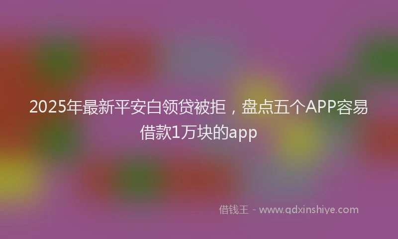 2025年最新平安白领贷被拒，盘点五个APP容易借款1万块的app