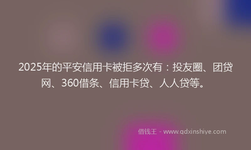 2025年的平安信用卡被拒多次有：投友圈、团贷网、360借条、信用卡贷、人人贷等。