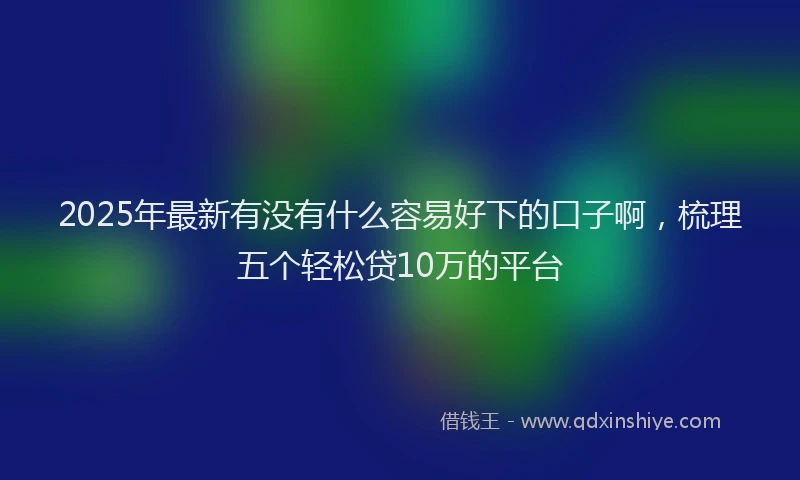 2025年最新有没有什么容易好下的口子啊，梳理五个轻松贷10万的平台