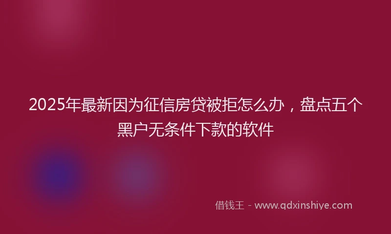 2025年最新因为征信房贷被拒怎么办，盘点五个黑户无条件下款的软件