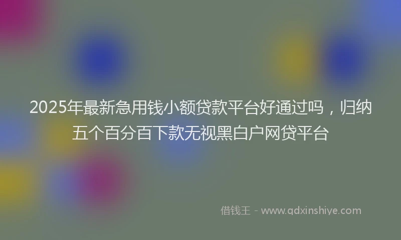 2025年最新急用钱小额贷款平台好通过吗，归纳五个百分百下款无视黑白户网贷平台