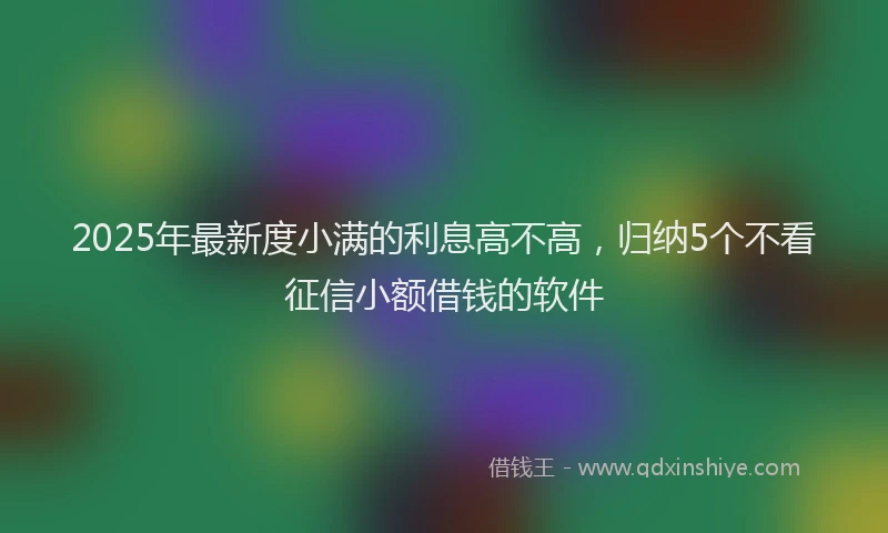 2025年最新度小满的利息高不高，归纳5个不看征信小额借钱的软件