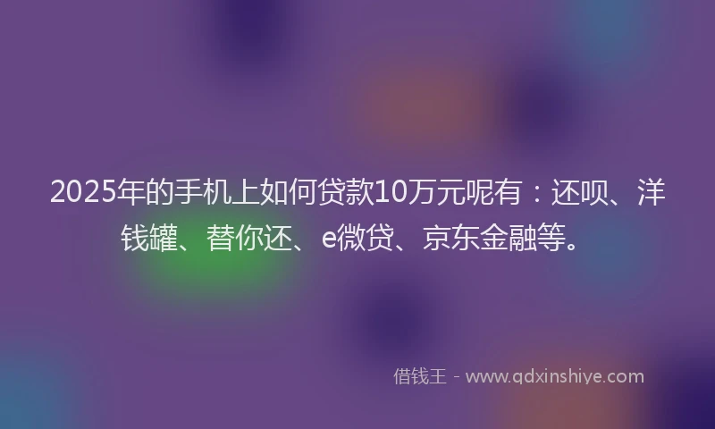 2025年的手机上如何贷款10万元呢有：还呗、洋钱罐、替你还、e微贷、京东金融等。