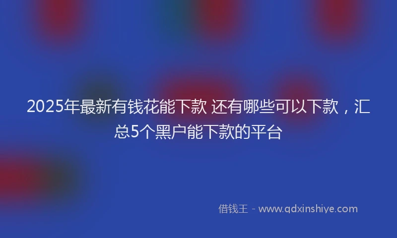 2025年最新有钱花能下款 还有哪些可以下款，汇总5个黑户能下款的平台