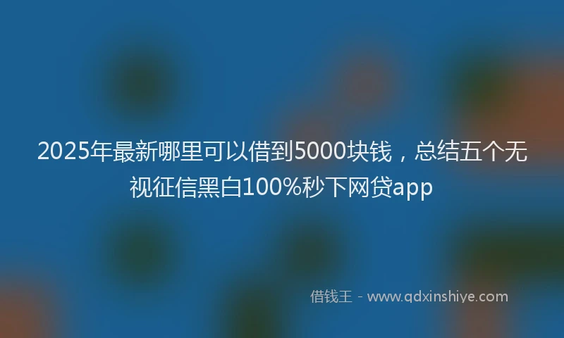 2025年最新哪里可以借到5000块钱，总结五个无视征信黑白100%秒下网贷app
