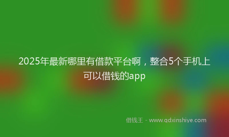 2025年最新哪里有借款平台啊，整合5个手机上可以借钱的app