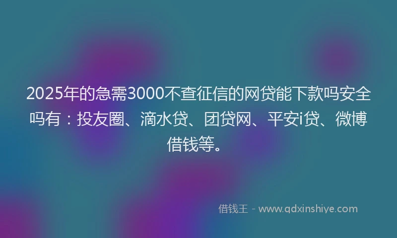 2025年的急需3000不查征信的网贷能下款吗安全吗有：投友圈、滴水贷、团贷网、平安i贷、微博借钱等。