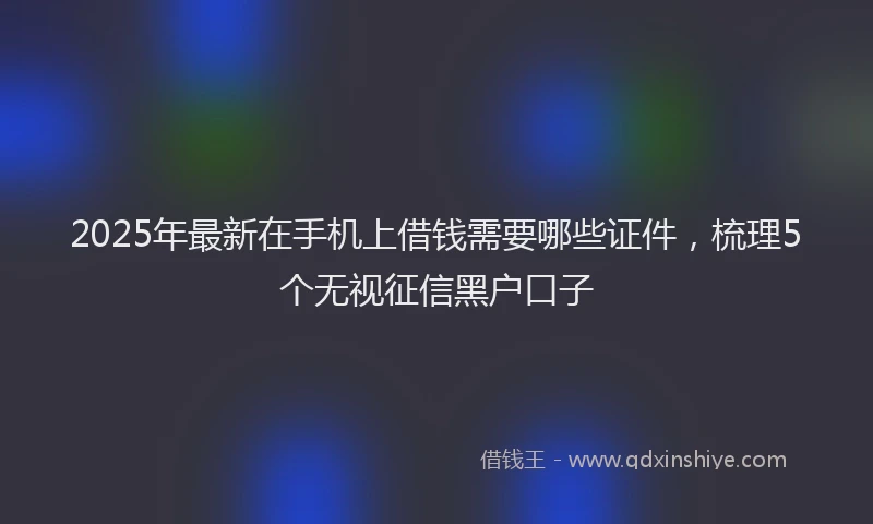 2025年最新在手机上借钱需要哪些证件，梳理5个无视征信黑户口子