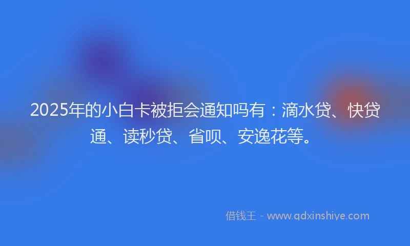 2025年的小白卡被拒会通知吗有：滴水贷、快贷通、读秒贷、省呗、安逸花等。