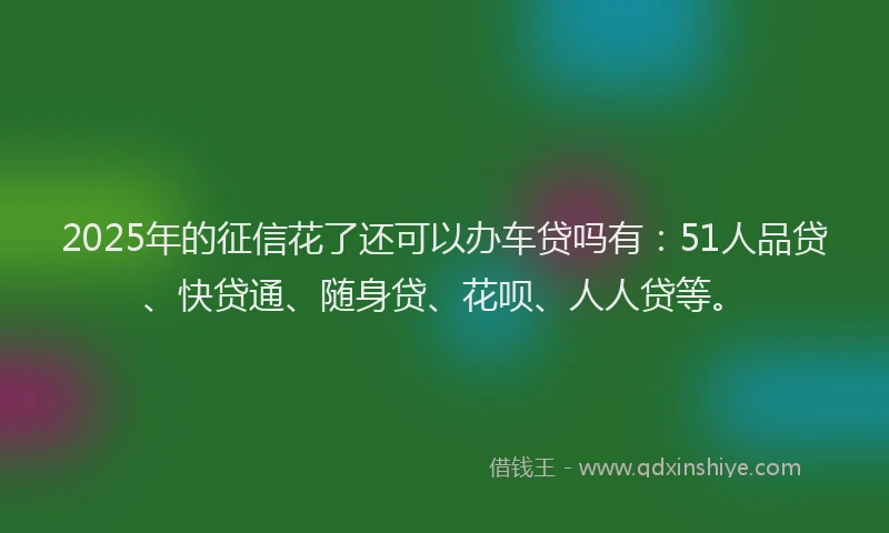 2025年的征信花了还可以办车贷吗有：51人品贷、快贷通、随身贷、花呗、人人贷等。