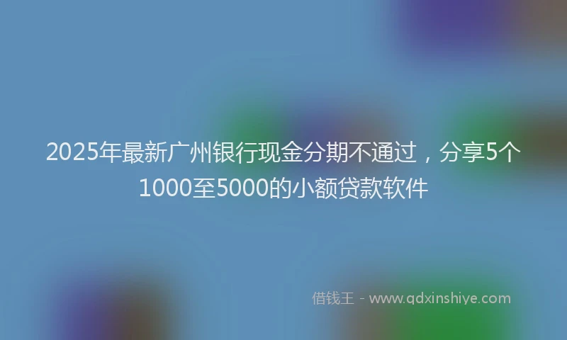2025年最新广州银行现金分期不通过，分享5个1000至5000的小额贷款软件