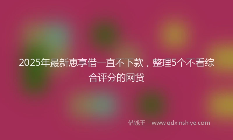 2025年最新恵享借一直不下款，整理5个不看综合评分的网贷