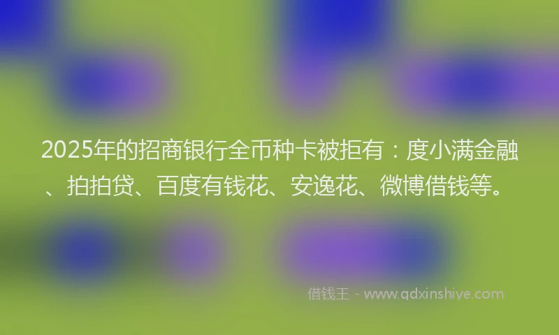 2025年的招商银行全币种卡被拒有：度小满金融、拍拍贷、百度有钱花、安逸花、微博借钱等。