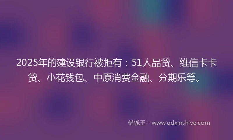 2025年的建设银行被拒有：51人品贷、维信卡卡贷、小花钱包、中原消费金融、分期乐等。