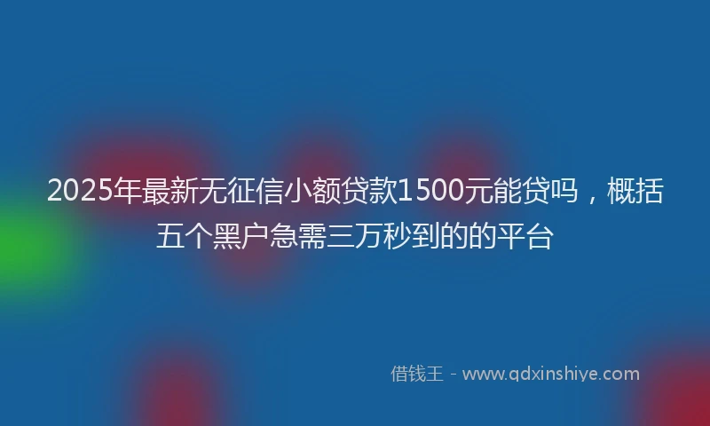 2025年最新无征信小额贷款1500元能贷吗，概括五个黑户急需三万秒到的的平台