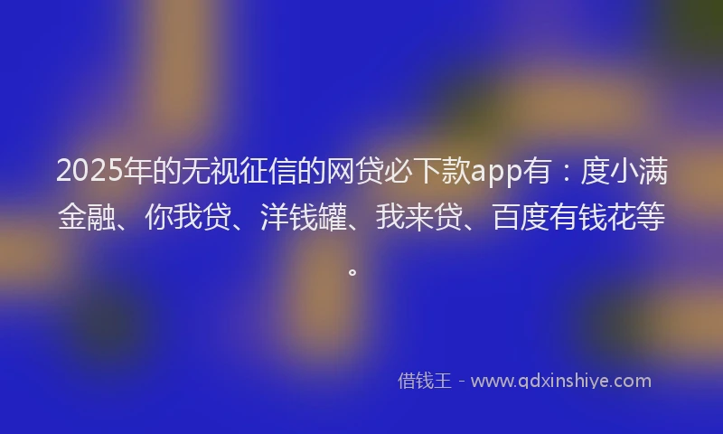2025年的无视征信的网贷必下款app有：度小满金融、你我贷、洋钱罐、我来贷、百度有钱花等。