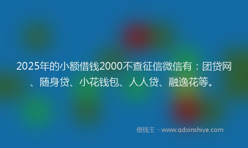 2025年的小额借钱2000不查征信微信有：团贷网、随身贷、小花钱包、人人贷、融逸花等。