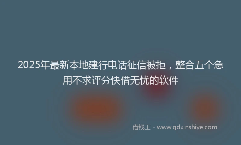 2025年最新本地建行电话征信被拒，整合五个急用不求评分快借无忧的软件