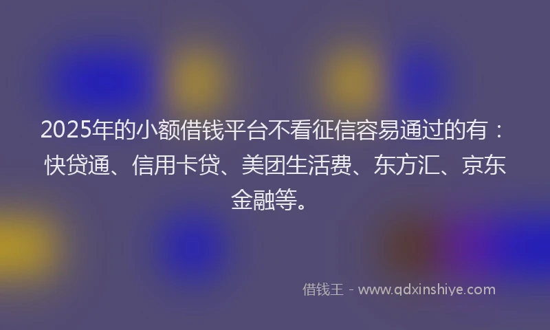 2025年的小额借钱平台不看征信容易通过的有：快贷通、信用卡贷、美团生活费、东方汇、京东金融等。