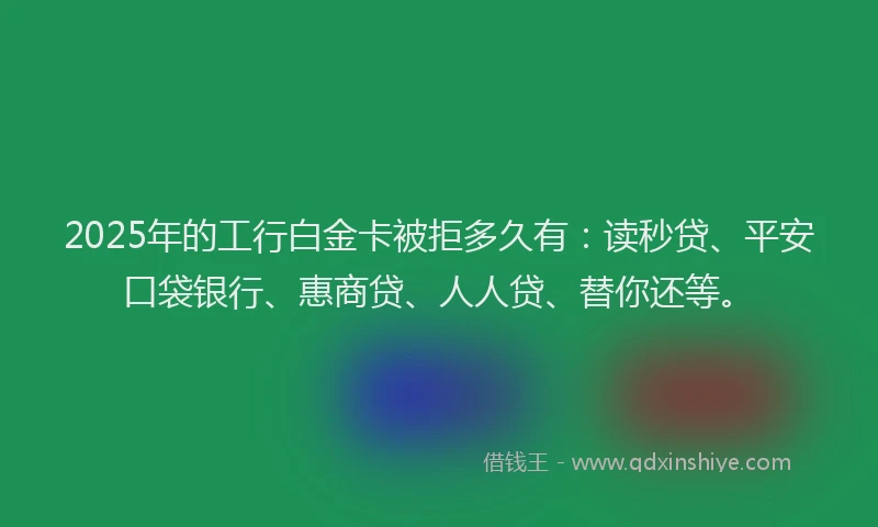 2025年的工行白金卡被拒多久有：读秒贷、平安口袋银行、惠商贷、人人贷、替你还等。