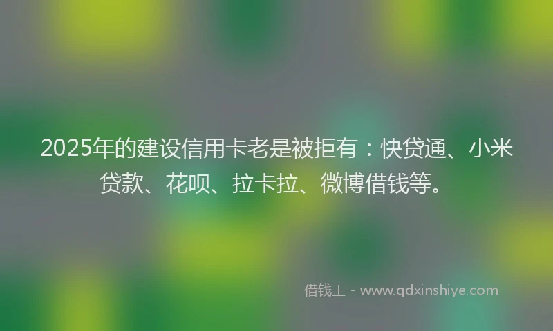2025年的建设信用卡老是被拒有：快贷通、小米贷款、花呗、拉卡拉、微博借钱等。