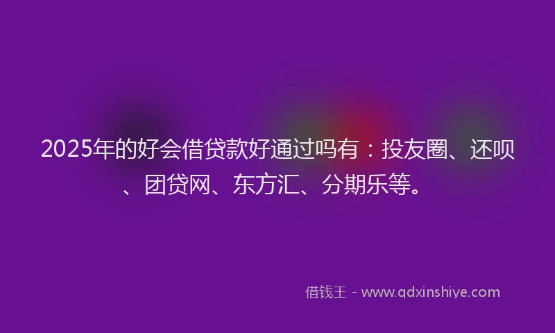 2025年的好会借贷款好通过吗有：投友圈、还呗、团贷网、东方汇、分期乐等。