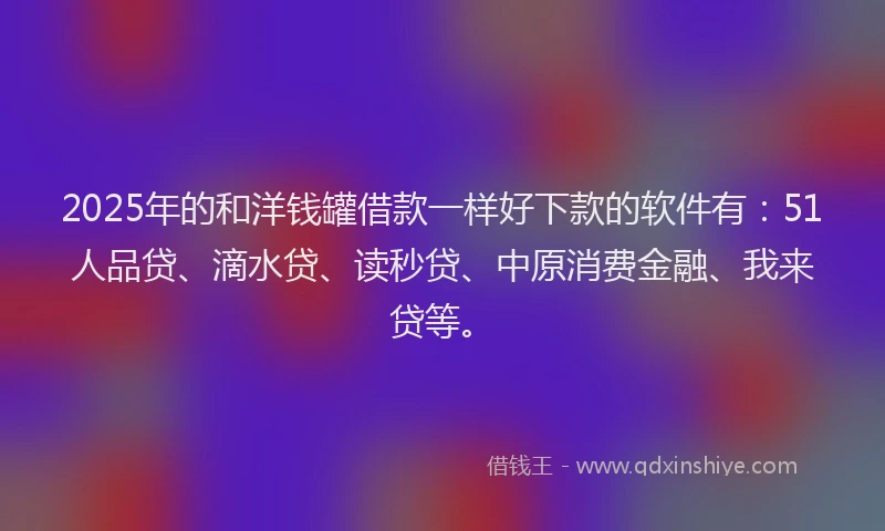 2025年的和洋钱罐借款一样好下款的软件有：51人品贷、滴水贷、读秒贷、中原消费金融、我来贷等。