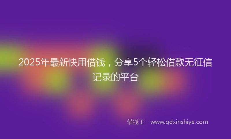 2025年最新快用借钱，分享5个轻松借款无征信记录的平台