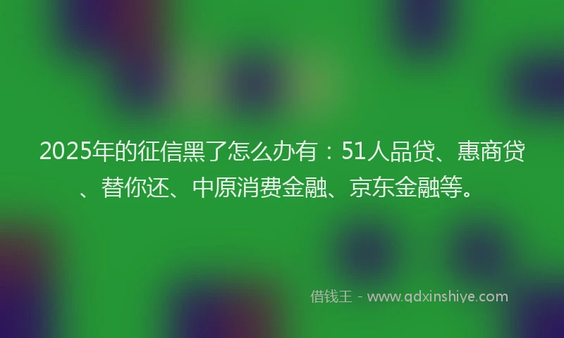 2025年的征信黑了怎么办有：51人品贷、惠商贷、替你还、中原消费金融、京东金融等。