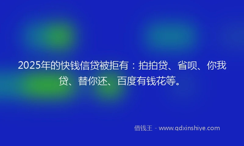 2025年的快钱信贷被拒有：拍拍贷、省呗、你我贷、替你还、百度有钱花等。