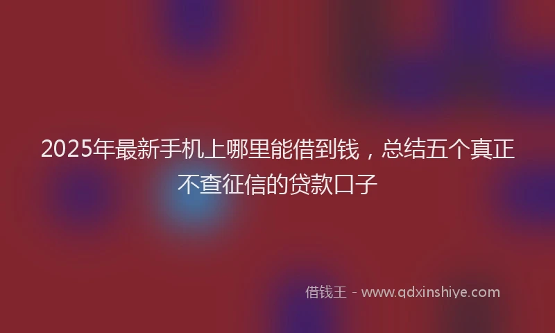 2025年最新手机上哪里能借到钱，总结五个真正不查征信的贷款口子